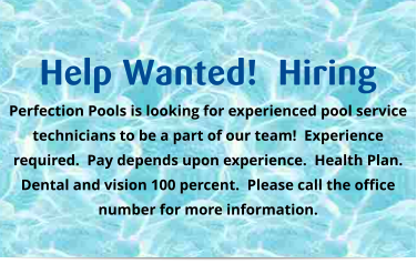 Help Wanted!  Hiring Perfection Pools is looking for experienced pool service technicians to be a part of our team!  Experience required.  Pay depends upon experience.  Health Plan.  Dental and vision 100 percent.  Please call the office number for more information.