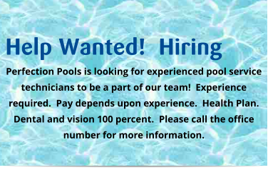 Help Wanted!  Hiring Perfection Pools is looking for experienced pool service technicians to be a part of our team!  Experience required.  Pay depends upon experience.  Health Plan.  Dental and vision 100 percent.  Please call the office number for more information.